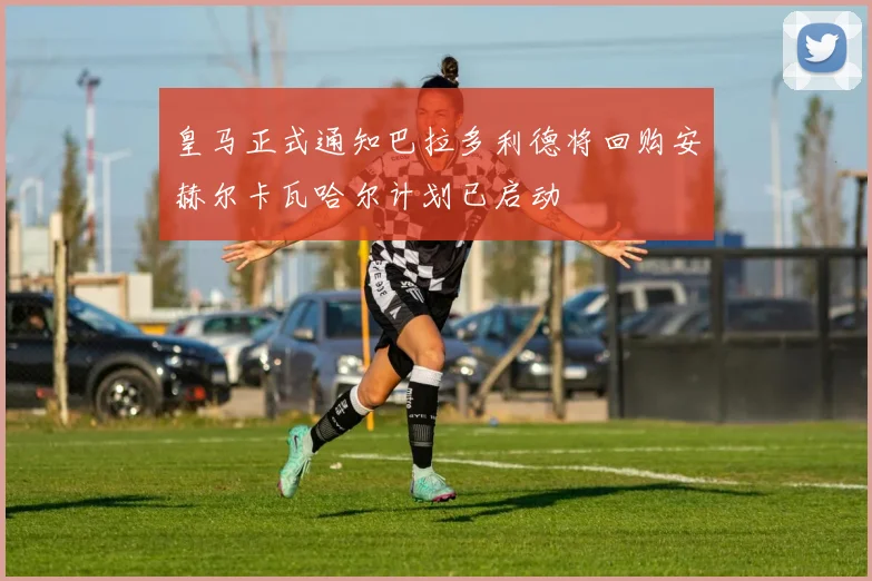 皇马正式通知巴拉多利德将回购安赫尔卡瓦哈尔计划已启动
