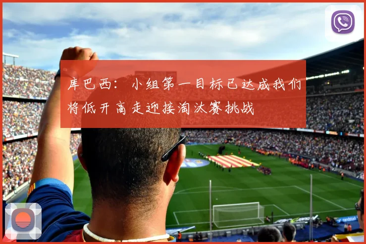 库巴西：小组第一目标已达成我们将低开高走迎接淘汰赛挑战