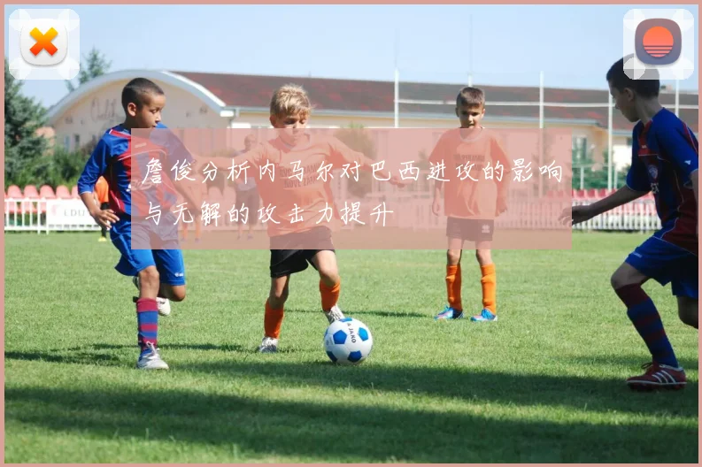 詹俊分析内马尔对巴西进攻的影响与无解的攻击力提升