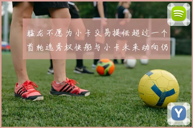猛龙不愿为小卡交易提供超过一个首轮选秀权快船与小卡未来动向仍不明朗