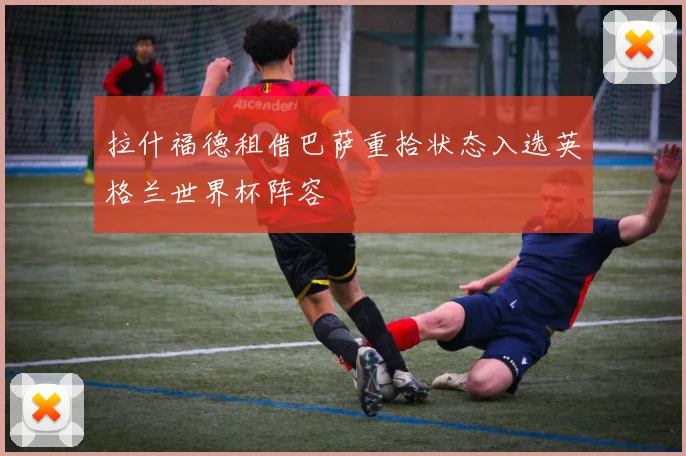 拉什福德租借巴萨重拾状态入选英格兰世界杯阵容
