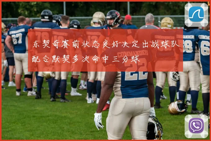 东契奇赛前状态良好决定出战球队配合默契多次命中三分球