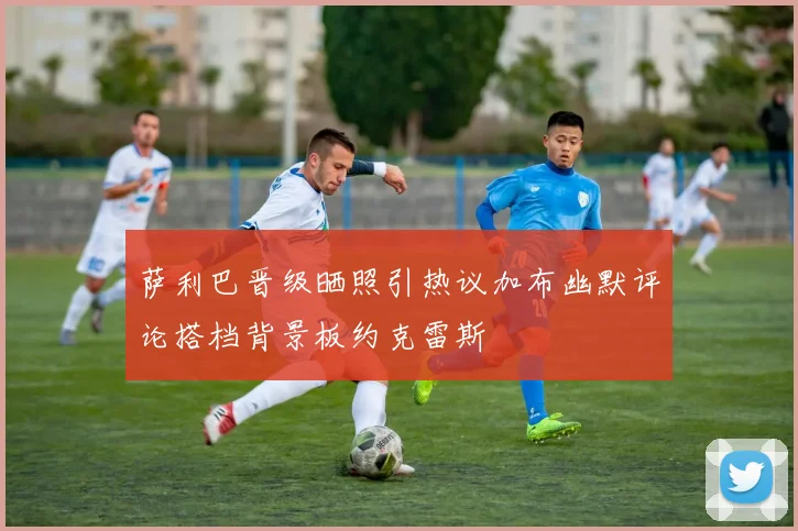 萨利巴晋级晒照引热议加布幽默评论搭档背景板约克雷斯