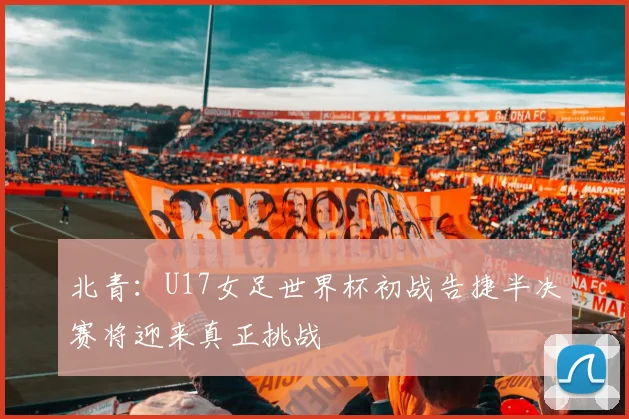 北青：U17女足世界杯初战告捷半决赛将迎来真正挑战