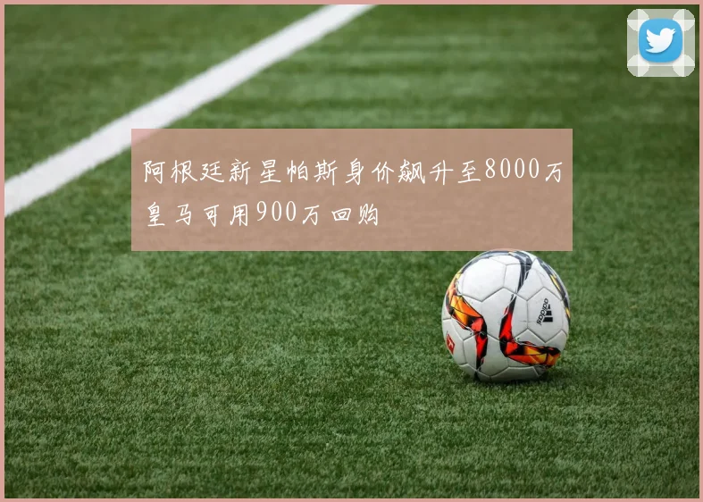 阿根廷新星帕斯身价飙升至8000万皇马可用900万回购