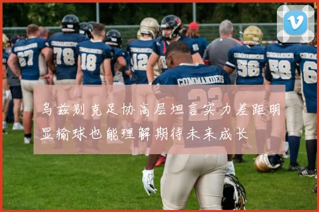 乌兹别克足协高层坦言实力差距明显输球也能理解期待未来成长