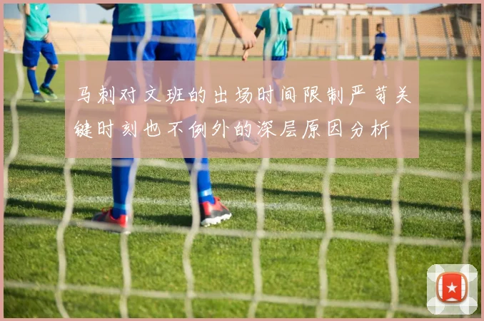 马刺对文班的出场时间限制严苛关键时刻也不例外的深层原因分析