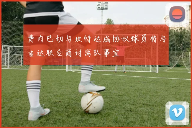 费内巴切与坎特达成协议球员将与吉达联合商讨离队事宜