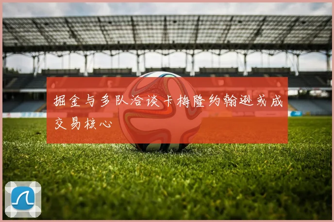 掘金与多队洽谈卡梅隆约翰逊或成交易核心