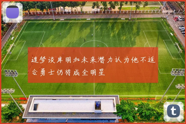 追梦谈库明加未来潜力认为他不适合勇士仍将成全明星
