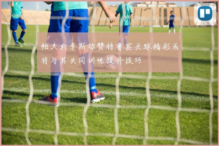 帕夫利季斯称赞特鲁宾头球精彩或将与其共同训练提升技巧