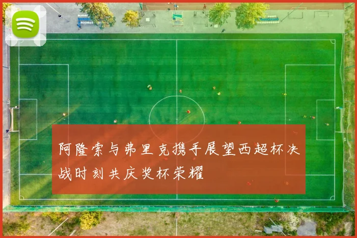 阿隆索与弗里克携手展望西超杯决战时刻共庆奖杯荣耀
