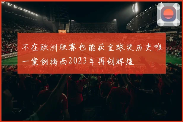 不在欧洲联赛也能获金球奖历史唯一案例梅西2023年再创辉煌