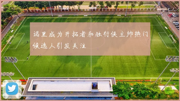 诺里成为开拓者和独行侠主帅热门候选人引发关注