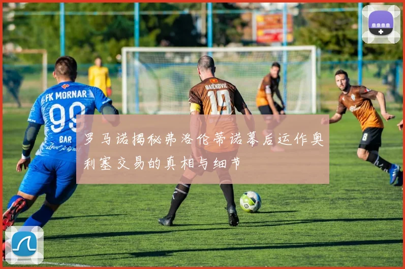罗马诺揭秘弗洛伦蒂诺幕后运作奥利塞交易的真相与细节