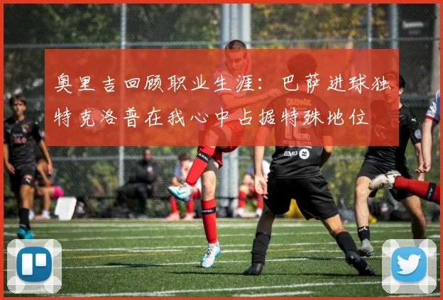 奥里吉回顾职业生涯：巴萨进球独特克洛普在我心中占据特殊地位