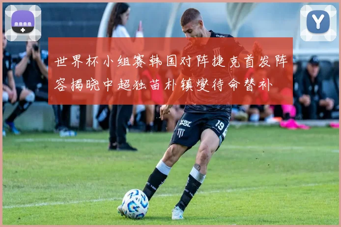 世界杯小组赛韩国对阵捷克首发阵容揭晓中超独苗朴镇燮待命替补