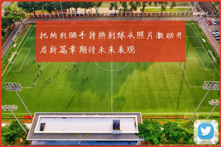 托纳利晒手持热刺球衣照片激动开启新篇章期待未来表现