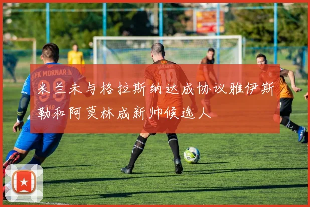 米兰未与格拉斯纳达成协议雅伊斯勒和阿莫林成新帅候选人