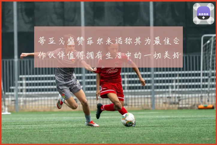 蒂亚戈盛赞菲尔米诺称其为最佳合作伙伴值得拥有生活中的一切美好