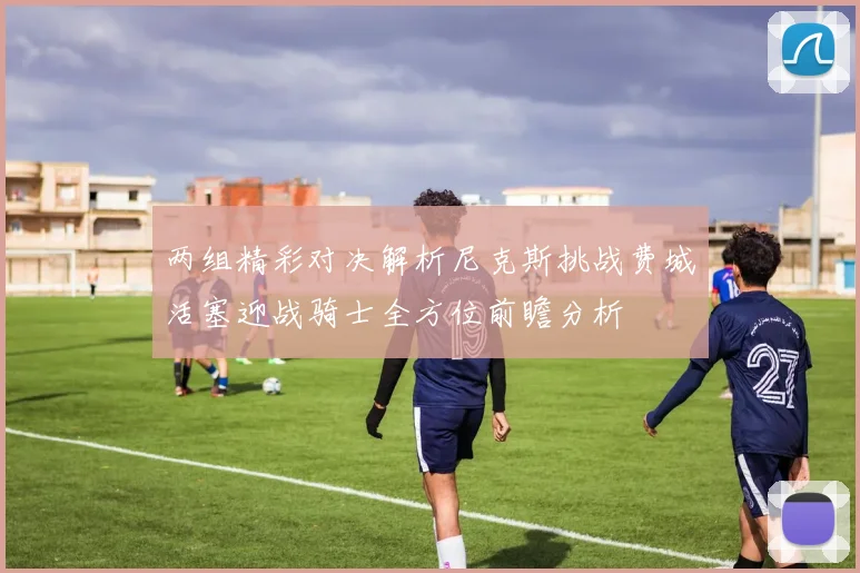 两组精彩对决解析尼克斯挑战费城活塞迎战骑士全方位前瞻分析