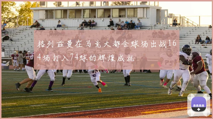 格列兹曼在马竞大都会球场出战164场打入74球的辉煌成就