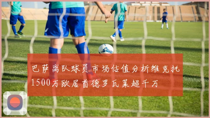 巴萨离队球员市场估值分析维克托1500万欧居首德罗瓦莱超千万