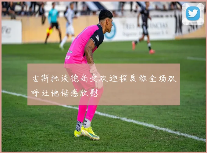 古斯托谈德尚受欢迎程度称全场欢呼让他倍感欣慰