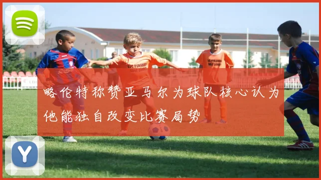 略伦特称赞亚马尔为球队核心认为他能独自改变比赛局势