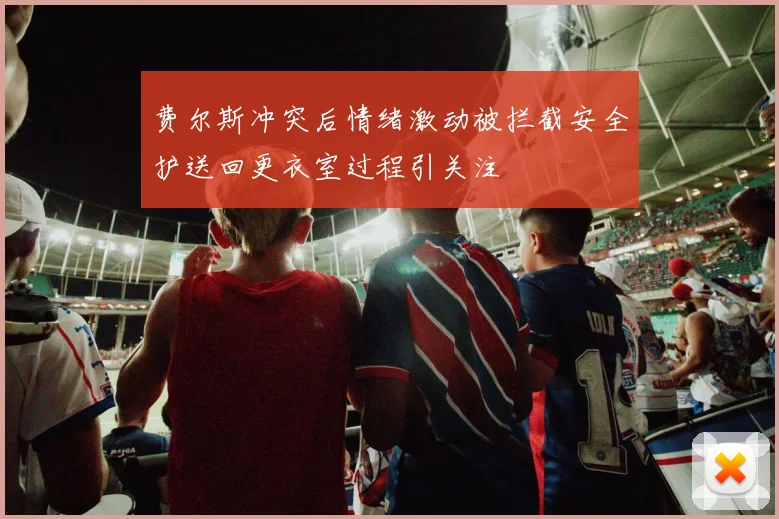 费尔斯冲突后情绪激动被拦截安全护送回更衣室过程引关注