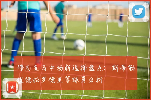 穆氏皇马中场新选择盘点：斯蒂勒埃德松罗德里等球员分析