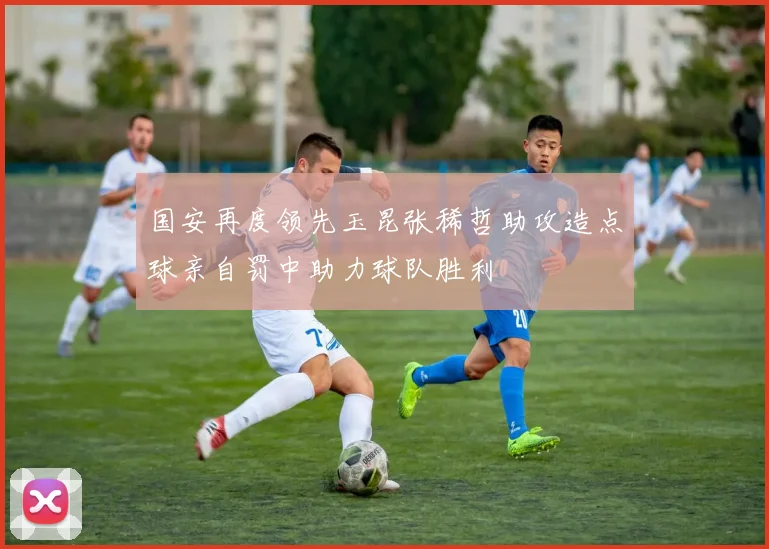国安再度领先玉昆张稀哲助攻造点球亲自罚中助力球队胜利